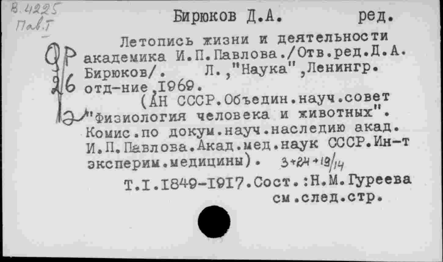 ﻿в.
пЛ.т
Бирюков Д.А.
ред.
... Летопись жизни и деятельности 'Р академика И.П.Павлова./Отв.ред.Д.А.
6 Бирюков/. Л./'Наука" ,Ленингр. отд-ние.1969.
I	(АН СССР.Объедин.науч.совет
'Э^'Физиология человека и животных".
Комис.по докум.науч.наследию акад.
И.П.Павлова.Акад.мед.наук СССР.Ин~т эксперим.медицины).
Т.1.1849-1917.Сост.:Н.М.1уреева
см.след.стр.